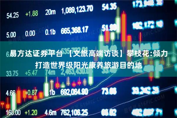 易方达证券平台 【文旅高端访谈】攀枝花:倾力打造世界级阳光康养旅游目的地