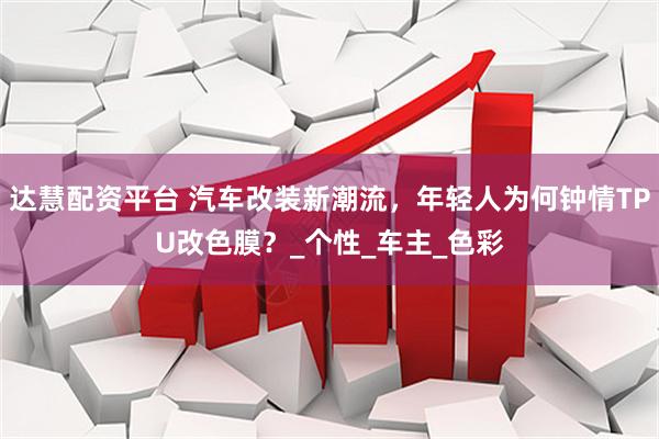 达慧配资平台 汽车改装新潮流，年轻人为何钟情TPU改色膜？_个性_车主_色彩