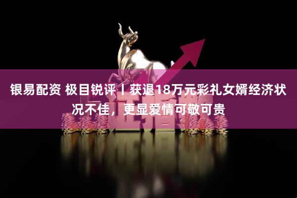 银易配资 极目锐评丨获退18万元彩礼女婿经济状况不佳，更显爱情可敬可贵