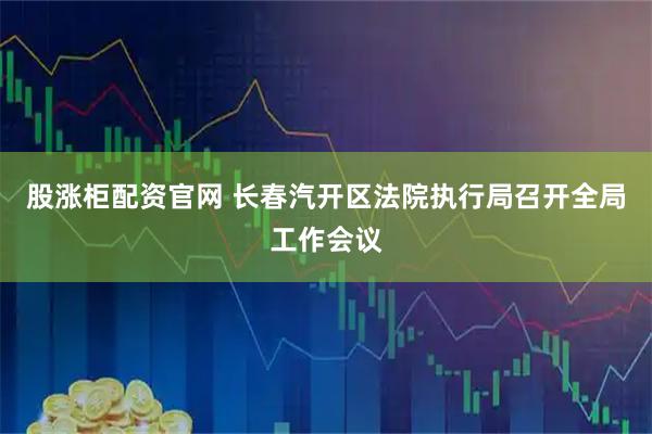 股涨柜配资官网 长春汽开区法院执行局召开全局工作会议