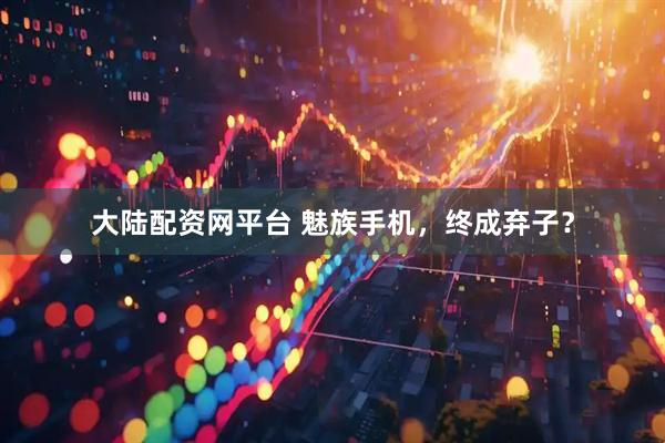大陆配资网平台 魅族手机，终成弃子？