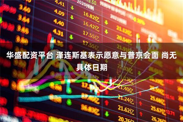 华盛配资平台 泽连斯基表示愿意与普京会面 尚无具体日期