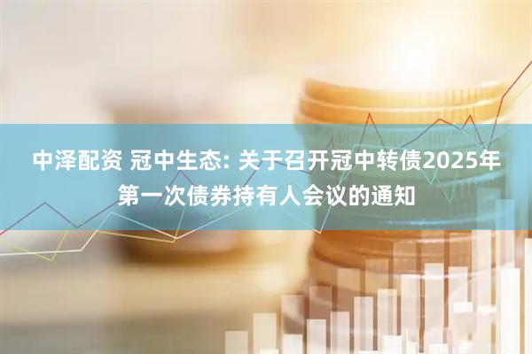 中泽配资 冠中生态: 关于召开冠中转债2025年第一次债券持有人会议的通知