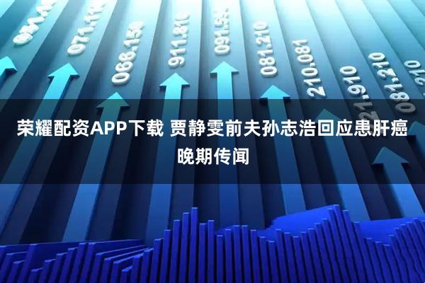荣耀配资APP下载 贾静雯前夫孙志浩回应患肝癌晚期传闻