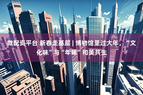 微配资平台 新春走基层 | 博物馆里过大年，“文化味”与“年味”和美共生