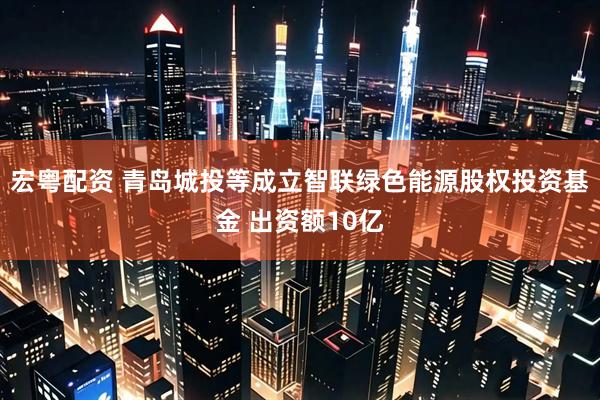 宏粤配资 青岛城投等成立智联绿色能源股权投资基金 出资额10亿