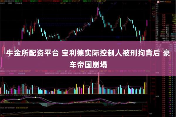 牛金所配资平台 宝利德实际控制人被刑拘背后 豪车帝国崩塌