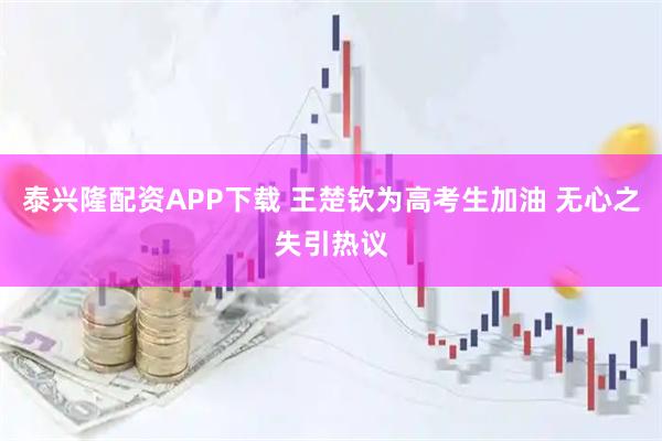 泰兴隆配资APP下载 王楚钦为高考生加油 无心之失引热议